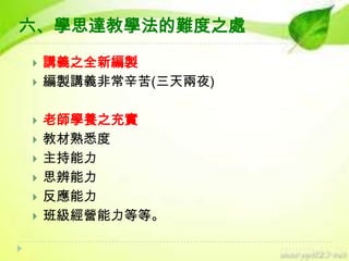 六、學思達教學法的難度之處











講義之全新編製
編製講義非常辛苦(三天兩夜)
老師學養之充實
教材熟悉度
主持能力
思辨能力
反應能力
班級經營能力等等。

 