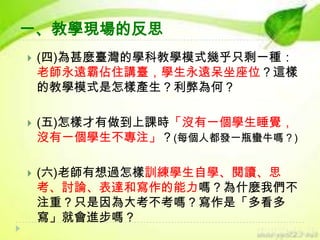 一、教學現場的反思


(四)為甚麼臺灣的學科教學模式幾乎只剩一種：
老師永遠霸佔住講臺，學生永遠呆坐座位？這樣
的教學模式是怎樣產生？利弊為何？



(五)怎樣才有做到上課時「沒有一個學生睡覺，
沒有一個學生不專注」？(每個人都發一瓶蠻牛嗎？)



(六)老師有想過怎樣訓練學生自學、閱讀、思
考、討論、表達和寫作的能力嗎？為什麼我們不
注重？只是因為大考不考嗎？寫作是「多看多
寫」就會進步嗎？

 