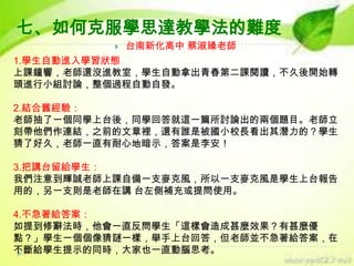 七、如何克服學思達教學法的難度


台南新化高中 蔡淑臻老師

1.學生自動進入學習狀態
上課鐘響，老師還沒進教室，學生自動拿出青春第二課閱讀，不久後開始轉
頭進行小組討論，整個過程自動自發。
2.結合舊經驗：
老師抽了一個同學上台後，同學回答就這一篇所討論出的兩個題目。老師立
刻帶他們作連結，之前的文章裡，還有誰是被國小校長看出其潛力的？學生
猜了好久，老師一直有耐心地暗示，答案是李安！
3.把講台留給學生：
我們注意到輝誠老師上課自備一支麥克風，所以一支麥克風是學生上台報告
用的，另一支則是老師在講 台左側補充或提問使用。
4.不急著給答案：
如提到修辭法時，他會一直反問學生「這樣會造成甚麼效果？有甚麼優
點？」學生一個個像猜謎一樣，舉手上台回答，但老師並不急著給答案，在
不斷給學生提示的同時，大家也一直動腦思考。

 