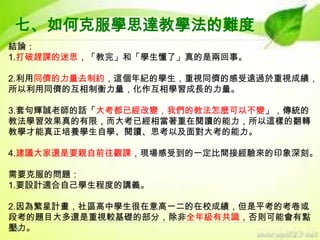 七、如何克服學思達教學法的難度
結論：
1.打破趕課的迷思，「教完」和「學生懂了」真的是兩回事。

2.利用同儕的力量去制約，這個年紀的學生，重視同儕的感受遠過於重視成績，
所以利用同儕的互相制衡力量，化作互相學習成長的力量。
3.套句輝誠老師的話「大考都已經改變，我們的教法怎麼可以不變」，傳統的
教法學習效果真的有限，而大考已經相當著重在閱讀的能力，所以這樣的翻轉
教學才能真正培養學生自學、閱讀、思考以及面對大考的能力。
4.建議大家還是要親自前往觀課，現場感受到的一定比間接經驗來的印象深刻。
需要克服的問題：
1.要設計適合自己學生程度的講義。
2.因為繁星計畫，社區高中學生很在意高一二的在校成績，但是平考的考卷或
段考的題目大多還是重視較基礎的部分，除非全年級有共識，否則可能會有點
壓力。

 