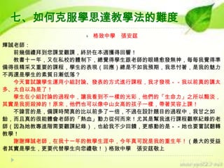 七、如何克服學思達教學法的難度


格致中學 張安莛

輝誠老師：
前幾個禮拜到您課堂觀課，終於在本週獲得回響！
教書十一年，又在私校的體制下，總覺得學生跟老師的眼睛愈發無神，每每我覺得準
備得很精采又重要的課程，學生的表現（回應）總是不如我預期，我思忖著，是我的魅力
不再還是學生的素質日漸低落？
今天嘗試讓學生運用小組討論、發表的方式進行課程，我才發現－－我以前真的講太
多、太自以為是了！
學生在小組討論的過程中，讓我看到不一樣的光彩，他們的「生命力」之所以黯淡，
其實是我扼殺掉的！原來，他們也可以像中山女高的孩子一樣，帶著笑容上課！
不諱言的是，備課時間真的比以前多了一倍，不過在設計題目的過程中，我甘之如
飴，而且真的很能體會老師的「熱血」動力從何而來！尤其是幫我進行課程觀察紀錄的老
師（因為她教專進階需要觀課紀錄），也給我不少回饋，更感動的是－－她也要嘗試翻轉
教學！
謝謝輝誠老師，在我十一年的教學生涯中，今年真可說是我的重生年！（最大的受益
者其實是學生，更要代替學生向您禮敬！）格致中學 張安莛敬上

 