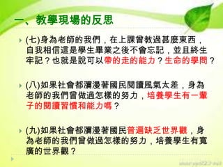一、教學現場的反思


(七)身為老師的我們，在上課曾教過甚麼東西，
自我相信這是學生畢業之後不會忘記，並且終生
牢記？也就是說可以帶的走的能力？生命的學問？



(八)如果社會都瀰漫著國民閱讀風氣太差，身為
老師的我們曾做過怎樣的努力，培養學生有一輩
子的閱讀習慣和能力嗎？



(九)如果社會都瀰漫著國民普遍缺乏世界觀，身
為老師的我們曾做過怎樣的努力，培養學生有寬
廣的世界觀？

 