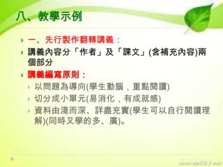 八、教學示例




一、先行製作翻轉講義：
講義內容分「作者」及「課文」(含補充內容)兩
個部分
講義編寫原則：
 以問題為導向(學生動腦，重點閱讀)
 切分成小單元(易消化，有成就感)
 資料由淺而深、詳盡充實(學生可以自行閱讀理
解)(同時又學的多、廣)。

 