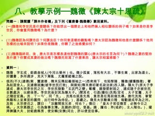八、教學示例──魏徵《諫太宗十思疏》



問題一：請閱讀「課本作者欄」及下列《舊唐書‧魏徵傳》數則資料。
(一)魏徵和李世民是什麼關係？你能想出一個歷史上和他們倆人相似關係的例子嗎？如果是你是李
世民，你會重用魏徵嗎？為什麼？




(二)魏徵認為何謂忠臣？何謂良臣？你同意這樣的觀點嗎？唐太宗認為魏徵和他是什麼關係？他用
怎樣的比喻來說明？如果你是魏徵，你聽了之後感覺如何？




(三)魏徵臨終前、後，唐太宗是怎樣表達他對魏徵的關心(唐太宗的名言為何？)？魏徵之妻的堅持
是什麼？你贊成其妻的做法嗎？魏徵死前寫了什麼東西，讓太宗相當感動？



資料一：
魏徵，字玄成，鉅鹿曲城人(今河北晉州）也。徵少孤貧，落拓有大志，不事生業，出家為道士。
好讀書，多所通涉，見天下漸亂，尤屬意縱橫之說。
俄而(不久)建德(案，竇建德，隋末反隋起義領袖之一)悉衆南下，攻陷黎陽，獲徵(擄獲魏徵)，署
為起居舍人。及建德就擒(被李世民打敗)，與裴矩(隋末唐初著名政治家)西入關。隱太子(原太子李
建成，唐太宗李世民之兄，李世民發動「玄武門之變」奪權，親發箭射殺之，建成諸子亦被世民
全數處決，以絕後患。李世民後封其為隱太子。)聞其名，引直(擔任)洗馬(官名，太子官屬，太子
之隨從官員。洗，ㄒㄧㄢˇ，同「先」，洗馬也就是先馬，意思是在馬前做先導。唐代洗馬，掌管
典籍和上呈東宮的圖冊，出行時作為侍從。)，甚禮之。徵見太宗勳業日隆，每勸建成早為之所。
及敗，太宗使召之，謂曰：「汝離間我兄弟，何也？」徵曰：「皇太子若從徵言，必無今日之
禍。」太宗素器之，引為詹事主簿。及踐祚(即位、登基。踐，履也；阼(或祚)，主人階也。)，擢
拜諫議大夫，封鉅鹿縣男，使安輯(安撫)河北，許以便宜從事。




 
