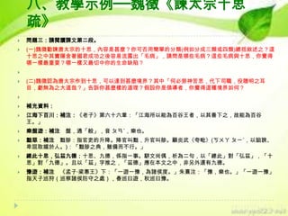 八、教學示例──魏徵《諫太宗十思
疏》


問題三：請閱讀課文第二段。



(一)魏徵勸諫唐太宗的十思，內容是甚麼？你可否用簡單的分類(例如分成三類或四類)總括敘述之？這
十思之中其實隱含著國君成功之後容易流露出「毛病」，請問是哪些毛病？這些毛病與十思，你覺得
哪一樣最重要？哪一樣又最切中你的生命缺陷？




(二)魏徵認為唐太宗作到十思，可以達到甚麼境界？其中「何必勞神苦思，代下司職，役聰明之耳
目，虧無為之大道哉？」告訴你甚麼樣的道理？假設你是領導者，你覺得這種境界如何？




補充資料：



江海下百川：補注：《老子》第六十六章：「江海所以能為百谷王者，以其善下之，故能為百谷
王。」



樂盤遊：補注 盤，通「般」，音 ㄆㄢˊ，樂也。



黜惡：補注 黜陟：指官吏的升降。降官叫黜，升官叫陟。顧炎武〈夸毗〉(ㄎㄨㄚ ㄆㄧˊ，以諂諛、
卑屈取媚於人。)：「黜陟之典，雖備而不行。」



總此十思，弘茲九德：十思、九德，係指一事。駢文尚偶，析為二句，以「總此」對「弘茲」，「十
思」對「九德」。且以「茲」字推之，「茲德」應在本文之中，非另外還有九德。



豫遊：補注 《孟子‧梁惠王》下：「一遊一豫，為諸侯度。」朱熹注：「豫，樂也。」「一遊一豫」
指天子巡狩（巡察諸侯防守之處），春巡曰遊，秋巡曰豫。

 