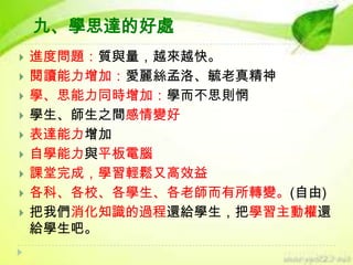九、學思達的好處













進度問題：質與量，越來越快。
閱讀能力增加：愛麗絲孟洛、毓老真精神
學、思能力同時增加：學而不思則惘
學生、師生之間感情變好
表達能力增加
自學能力與平板電腦
課堂完成，學習輕鬆又高效益
各科、各校、各學生、各老師而有所轉變。(自由)
把我們消化知識的過程還給學生，把學習主動權還
給學生吧。

 