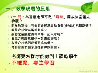 一、教學現場的反思









(一)問：為甚麼老師不敢「隨時」開放教室讓人
參觀？
開放教室後，有老師會願意自動自發(非強迫)來觀課嗎？
觀課之後會充滿感動嗎？
感動之後願意再帶同事一起來看嗎？
看完之後願意學你一起來改變嗎？
改變之後他們能看到成效嗎？
為什麼他們願意這樣冒險跟著做？

 老師要怎樣才能做到上課時學生

 不睡覺、專注學習

 