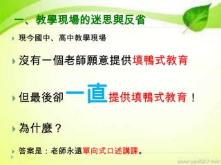 一、教學現場的迷思與反省


現今國中、高中教學現場

 沒有一個老師願意提供填鴨式教育

 但最後卻

一直提供填鴨式教育！

 為什麼？


答案是：老師永遠單向式口述講課。

 
