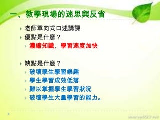 一、教學現場的迷思與反省





老師單向式口述講課
優點是什麼？
 濃縮知識、學習速度加快
缺點是什麼？
 破壞學生學習樂趣
 學生學習成效低落
 難以掌握學生學習狀況
 破壞學生大量學習的能力。

 