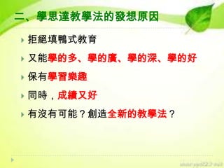 二、學思達教學法的發想原因


拒絕填鴨式教育



又能學的多、學的廣、學的深、學的好



保有學習樂趣



同時，成績又好



有沒有可能？創造全新的教學法？

 
