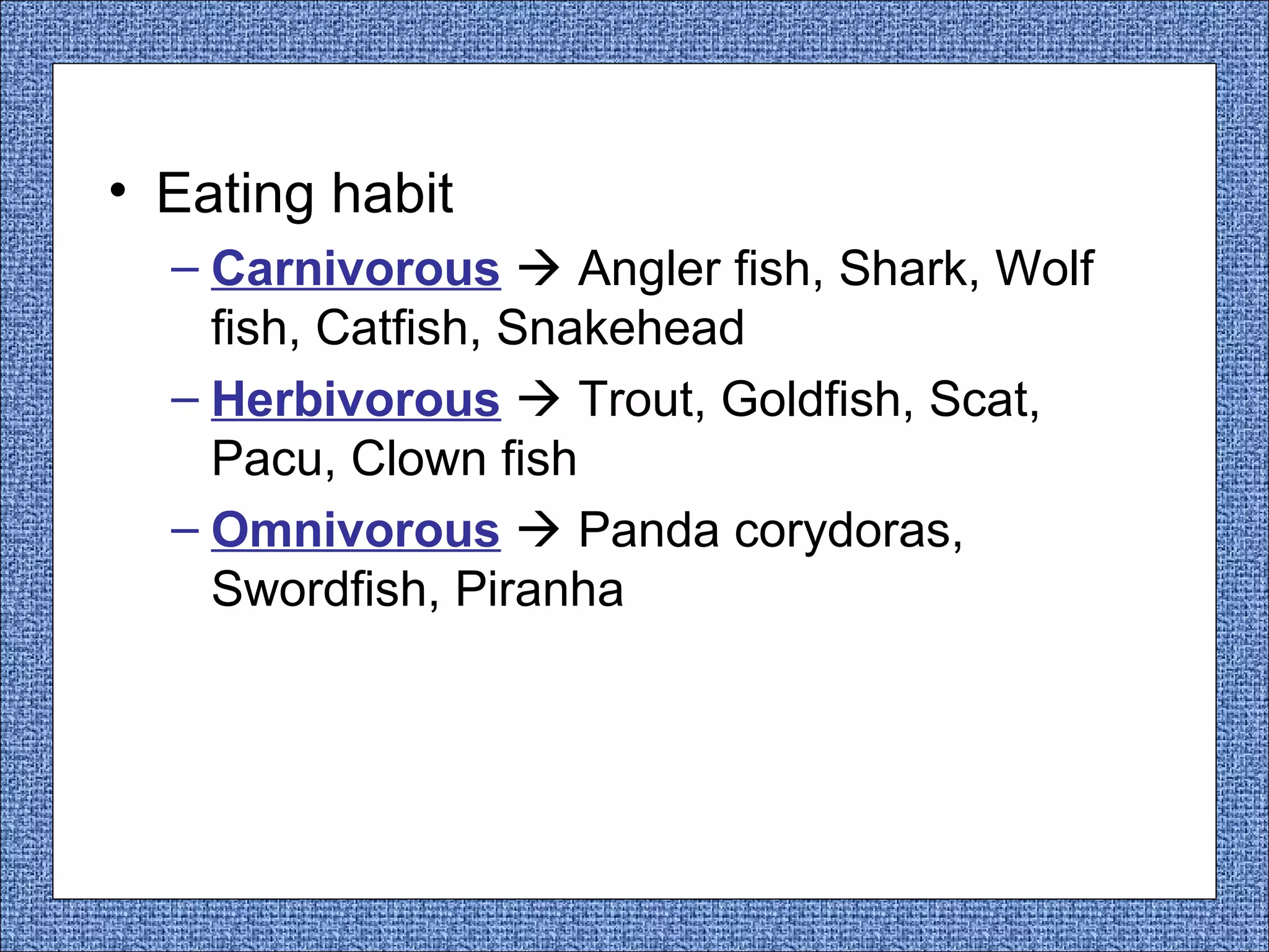 • Eating habit
– Carnivorous  Angler fish, Shark, Wolf
fish, Catfish, Snakehead
– Herbivorous  Trout, Goldfish, Scat,
Pacu, Clown fish
– Omnivorous  Panda corydoras,
Swordfish, Piranha

 