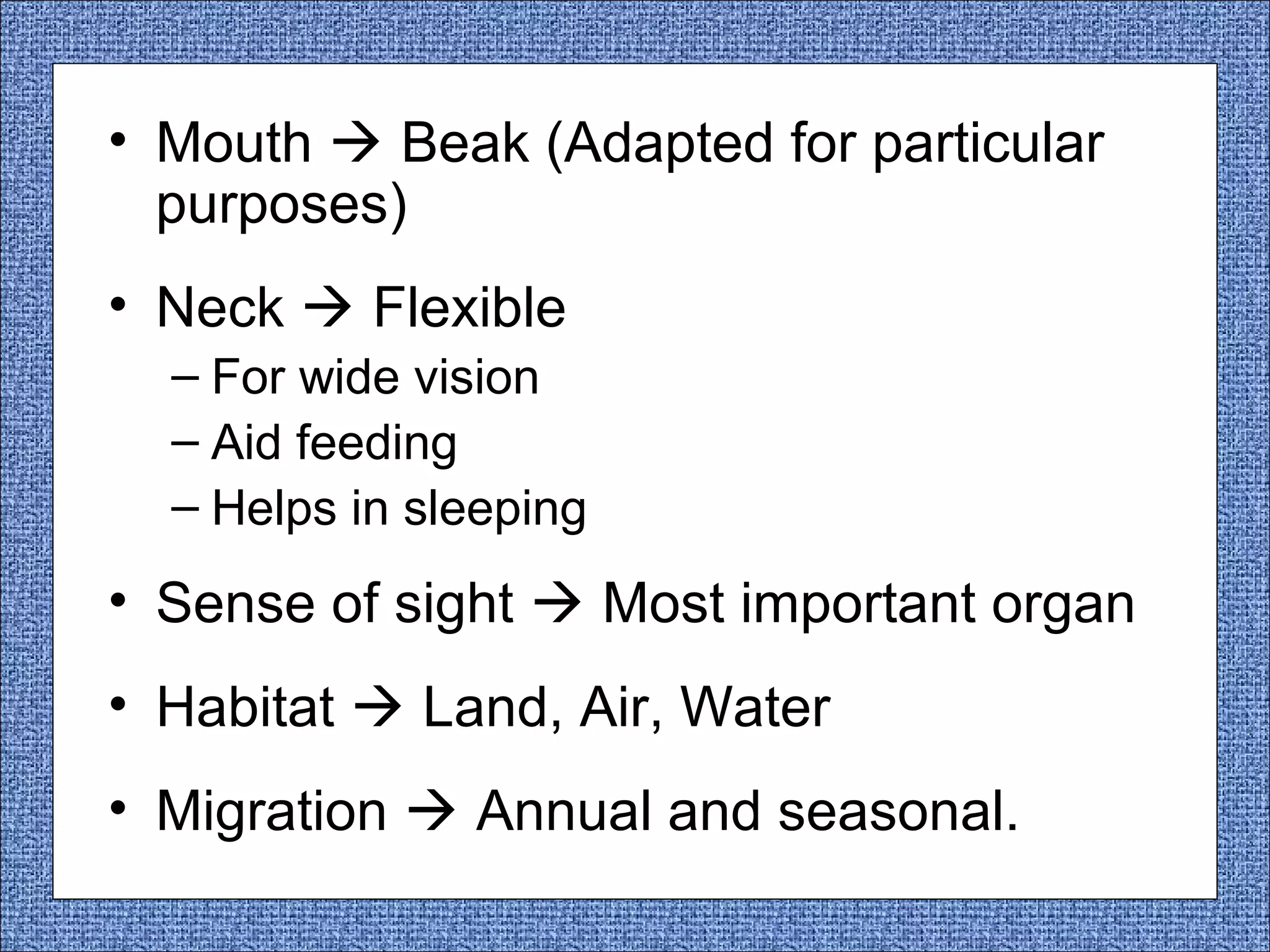 • Mouth  Beak (Adapted for particular
purposes)
• Neck  Flexible
– For wide vision
– Aid feeding
– Helps in sleeping

• Sense of sight  Most important organ
• Habitat  Land, Air, Water
• Migration  Annual and seasonal.

 