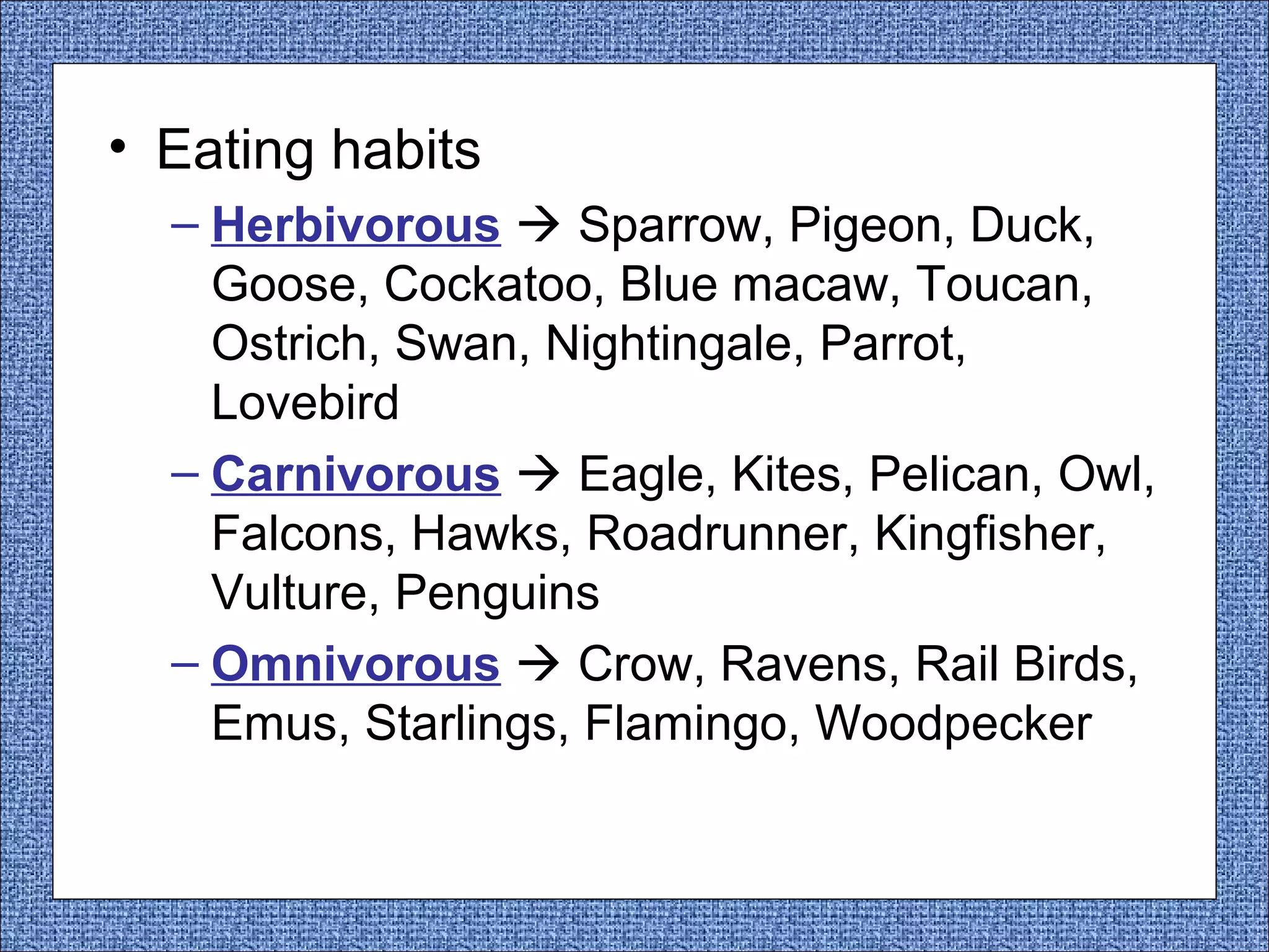 • Eating habits
– Herbivorous  Sparrow, Pigeon, Duck,
Goose, Cockatoo, Blue macaw, Toucan,
Ostrich, Swan, Nightingale, Parrot,
Lovebird
– Carnivorous  Eagle, Kites, Pelican, Owl,
Falcons, Hawks, Roadrunner, Kingfisher,
Vulture, Penguins
– Omnivorous  Crow, Ravens, Rail Birds,
Emus, Starlings, Flamingo, Woodpecker

 