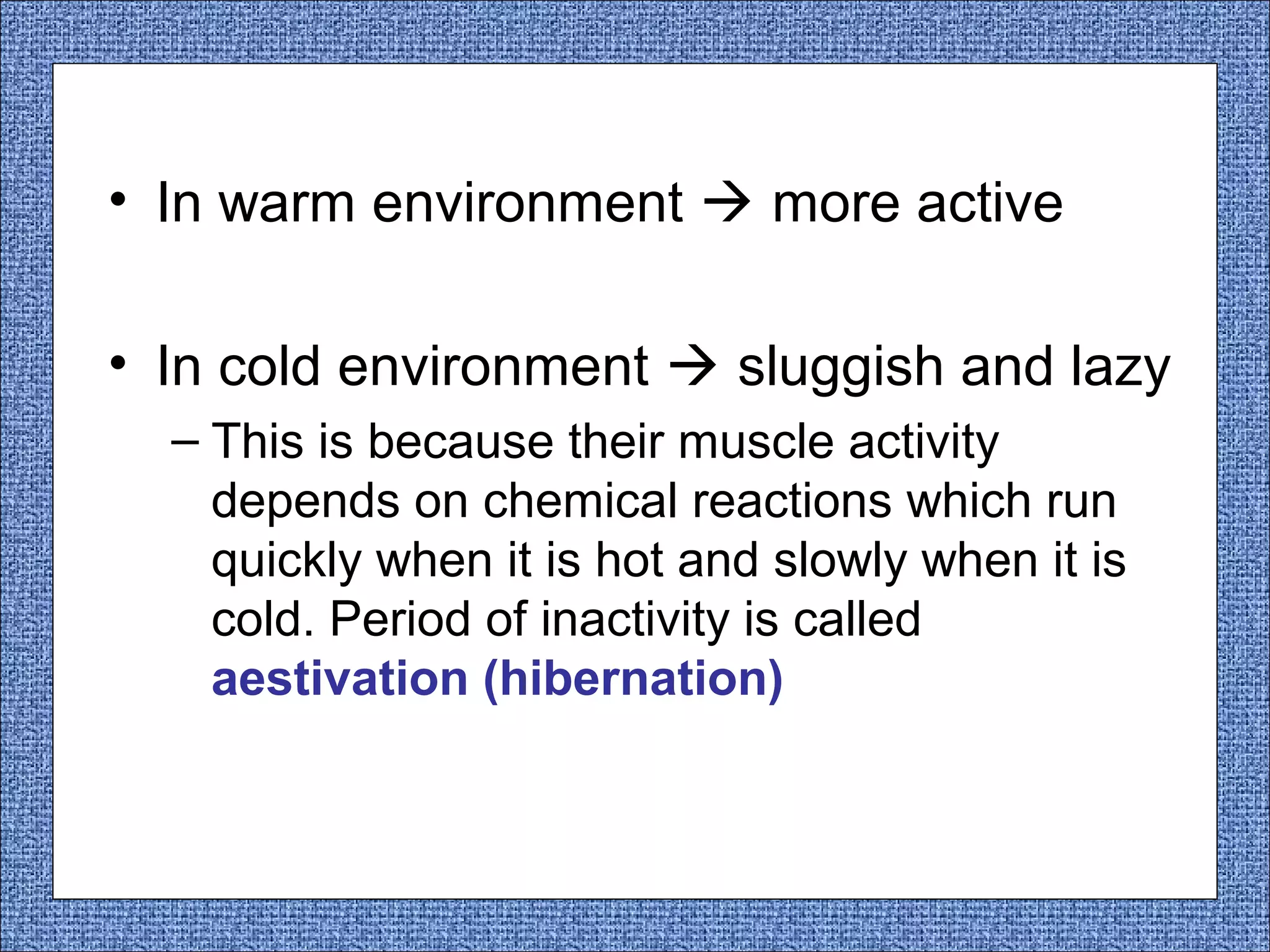 • In warm environment  more active
• In cold environment  sluggish and lazy
– This is because their muscle activity
depends on chemical reactions which run
quickly when it is hot and slowly when it is
cold. Period of inactivity is called
aestivation (hibernation)

 