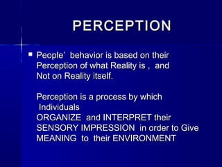 PERCEPTION


People’ behavior is based on their
Perception of what Reality is , and
Not on Reality itself.
Perception is a process by which
Individuals
ORGANIZE and INTERPRET their
SENSORY IMPRESSION in order to Give
MEANING to their ENVIRONMENT

 