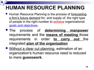 HUMAN RESOURCE PLANNING
 Human Resource Planning is the process of forecasting
a firm’s future demand for, and supply of, the right type
of people in the right number to achieve organizational
goals and objectives.
 The process of determining manpower
requirements and the means of meeting those
requirements in order to carry out the
integrated plan of the organization
 Without a clear cut planning, estimation of an
organization's human resource need is reduced
to mere guesswork.
18
 