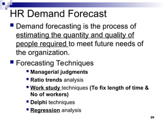 HR Demand Forecast
 Demand forecasting is the process of
estimating the quantity and quality of
people required to meet future needs of
the organization.
 Forecasting Techniques
 Managerial judgments
 Ratio trends analysis
 Work study techniques (To fix length of time &
No of workers)
 Delphi techniques
 Regression analysis
20
 