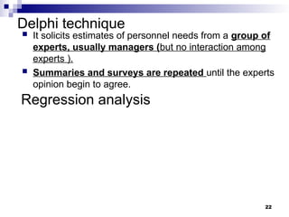 Delphi technique
22
 It solicits estimates of personnel needs from a group of
experts, usually managers (but no interaction among
experts ).
 Summaries and surveys are repeated until the experts
opinion begin to agree.
Regression analysis
 