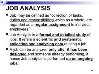 JOB ANALYSIS
 Job may be defined as “collection of tasks,
duties and responsibilities which as a whole, are
regarded as a regular assignment to individual
employees.”
 Job Analysis is a formal and detailed study of
jobs. It refers a scientific and systematic
collecting and analyzing data relating a job.
 A job can be analyzed only after it has been
designed and someone already performing, it
hence Job analysis is performed up on ongoing
jobs.
23
 