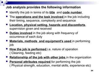 Job analysis provides the following information
 Identify the job in terms of its title and code number
 The operations and the task involved in the job including
their timing, sequence, complexity and sequence
 Location, physical setting, hazards and discomforts,
supervision given and received
 Duties involved in the job along with frequency of
occurrence of each duty
 Materials, methods and equipment's used in performing
job
 How the job is performed i.e. nature of operation
( Cleaning, feeding etc)
 Relationship of the job with other jobs in the organization
 Personal attributes required for performing the job
( Physical strength, education, mental skills, experience etc)
24
 