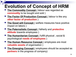 Evolution of Concept of HRM
 The Commodity Concept ( labour was regarded as
commodity to be bought and sold )
 The Factor Of Production Concept ( labour is like any
other factor of production )
 The Good will Concept ( welfare measures have positive
impact on labors )
 The Paternalistic Concept ( fatherly and protective
attitude towards employees )
 The Humanitarian Concept ( fulfill physical , social &
psychological needs of employees )
 The Human Resource Concept ( employees are most
valuable assets of organisation )
 The Emerging Concept ( employees should be accepted as
partners in the progress of company)
3
 