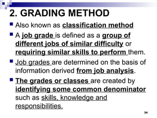 2. GRADING METHOD
 Also known as classification method
 A job grade is defined as a group of
different jobs of similar difficulty or
requiring similar skills to perform them.
 Job grades are determined on the basis of
information derived from job analysis.
 The grades or classes are created by
identifying some common denominator
such as skills, knowledge and
responsibilities.
34
 