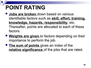 POINT RATING
 Jobs are broken down based on various
identifiable factors such as skill, effort, training,
knowledge, hazards, responsibility, etc.
Thereafter, points are allocated to each of these
factors.
 Weights are given to factors depending on their
importance to perform the job.
 The sum of points gives an index of the
relative significance of the jobs that are rated.
36
 