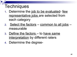 Techniques
1. Determine the job to be evaluated- few
representative jobs are selected from
each category
2. Select the factors – common to all jobs –
measurable
3. Define the factors – to have same
interpretation by different raters
4. Determine the degree-
37
 