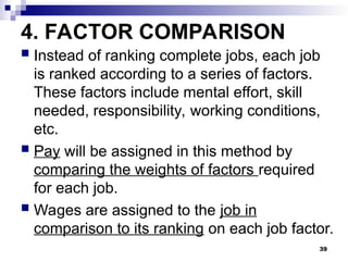 4. FACTOR COMPARISON
 Instead of ranking complete jobs, each job
is ranked according to a series of factors.
These factors include mental effort, skill
needed, responsibility, working conditions,
etc.
 Pay will be assigned in this method by
comparing the weights of factors required
for each job.
 Wages are assigned to the job in
comparison to its ranking on each job factor.
39
 