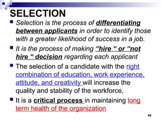SELECTION
 Selection is the process of differentiating
between applicants in order to identify those
with a greater likelihood of success in a job.
 It is the process of making “hire “ or “not
hire “ decision regarding each applicant
 The selection of a candidate with the right
combination of education, work experience,
attitude, and creativity will increase the
quality and stability of the workforce,
 It is a critical process in maintaining long
term health of the organization
45
 