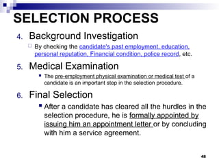 SELECTION PROCESS
4. Background Investigation
 By checking the candidate's past employment, education,
personal reputation, Financial condition, police record, etc.
5. Medical Examination
 The pre-employment physical examination or medical test of a
candidate is an important step in the selection procedure.
6. Final Selection
 After a candidate has cleared all the hurdles in the
selection procedure, he is formally appointed by
issuing him an appointment letter or by concluding
with him a service agreement.
48
 