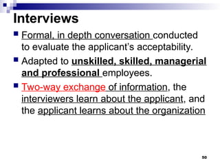 Interviews
 Formal, in depth conversation conducted
to evaluate the applicant’s acceptability.
 Adapted to unskilled, skilled, managerial
and professional employees.
 Two-way exchange of information, the
interviewers learn about the applicant, and
the applicant learns about the organization
50
 