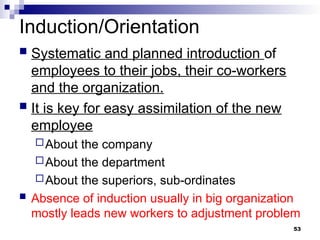 Induction/Orientation
 Systematic and planned introduction of
employees to their jobs, their co-workers
and the organization.
 It is key for easy assimilation of the new
employee
About the company
About the department
About the superiors, sub-ordinates
 Absence of induction usually in big organization
mostly leads new workers to adjustment problem
53
 