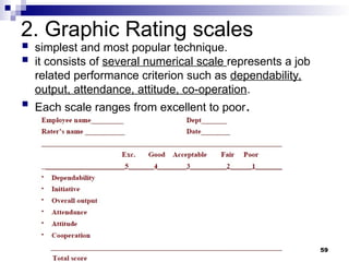 2. Graphic Rating scales
 simplest and most popular technique.
 it consists of several numerical scale represents a job
related performance criterion such as dependability,
output, attendance, attitude, co-operation.
 Each scale ranges from excellent to poor.
59
 