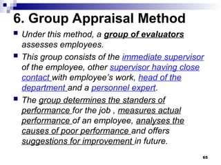 6. Group Appraisal Method
 Under this method, a group of evaluators
assesses employees.
 This group consists of the immediate supervisor
of the employee, other supervisor having close
contact with employee’s work, head of the
department and a personnel expert.
 The group determines the standers of
performance for the job , measures actual
performance of an employee, analyses the
causes of poor performance and offers
suggestions for improvement in future.
65
 