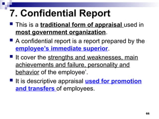 7. Confidential Report
 This is a traditional form of appraisal used in
most government organization.
 A confidential report is a report prepared by the
employee’s immediate superior.
 It cover the strengths and weaknesses, main
achievements and failure, personality and
behavior of the employee’.
 It is descriptive appraisal used for promotion
and transfers of employees.
66
 