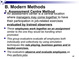 B. Modern Methods
1. Assessment Centre Method
 An assessment center is a central location
where managers may come together to have
their participation in job-related exercises
evaluated by trained observers
 These employees work together on an assignment
similar to the one they would be handling when
promoted.
 This group evaluators evaluate all employees both
individually and collectively by using simulation
techniques like role playing, business games and in
basket exercises.
 The evaluators observe and evaluate employees as
they perform jobs. 67
 