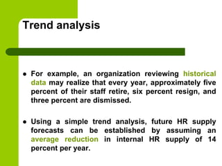 Trend analysis
 For example, an organization reviewing historical
data may realize that every year, approximately five
percent of their staff retire, six percent resign, and
three percent are dismissed.
 Using a simple trend analysis, future HR supply
forecasts can be established by assuming an
average reduction in internal HR supply of 14
percent per year.
 