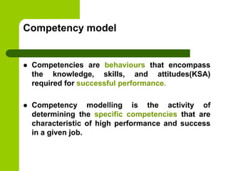 Competency model
 Competencies are behaviours that encompass
the knowledge, skills, and attitudes(KSA)
required for successful performance.
 Competency modelling is the activity of
determining the specific competencies that are
characteristic of high performance and success
in a given job.
 