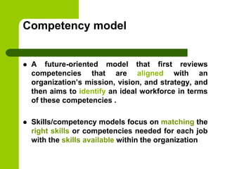 Competency model
 A future-oriented model that first reviews
competencies that are aligned with an
organization’s mission, vision, and strategy, and
then aims to identify an ideal workforce in terms
of these competencies .
 Skills/competency models focus on matching the
right skills or competencies needed for each job
with the skills available within the organization
 