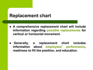 Replacement chart
 A comprehensive replacement chart will include
information regarding possible replacements for
vertical or horizontal movement.
 Generally, a replacement chart includes
information about employees’ performance,
readiness to fill the position, and education.
 