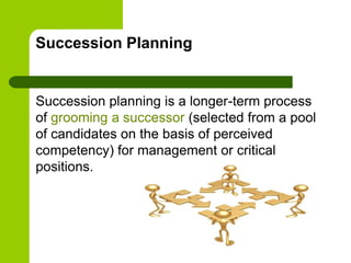 Succession Planning
Succession planning is a longer-term process
of grooming a successor (selected from a pool
of candidates on the basis of perceived
competency) for management or critical
positions.
 
