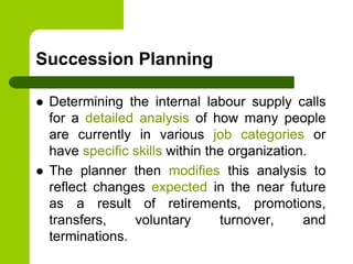 Succession Planning
 Determining the internal labour supply calls
for a detailed analysis of how many people
are currently in various job categories or
have specific skills within the organization.
 The planner then modifies this analysis to
reflect changes expected in the near future
as a result of retirements, promotions,
transfers, voluntary turnover, and
terminations.
 