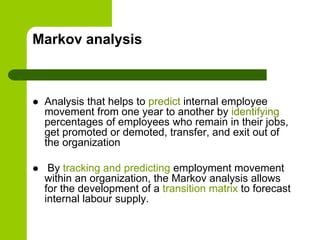 Markov analysis
 Analysis that helps to predict internal employee
movement from one year to another by identifying
percentages of employees who remain in their jobs,
get promoted or demoted, transfer, and exit out of
the organization
 By tracking and predicting employment movement
within an organization, the Markov analysis allows
for the development of a transition matrix to forecast
internal labour supply.
 