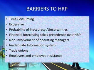 BARRIERS TO HRP
• Time Consuming
• Expensive
• Probability of inaccuracy /Uncertainties
• Financial forecasting takes precedence over HRP
• Non-involvement of operating managers
• Inadequate Information system
• Trade unions
• Employers and employee resistance
 