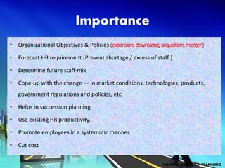 Importance
• Organizational Objectives & Policies (expansion,downsizing,acquisition,merger)
• Forecast HR requirement (Prevent shortage / excess of staff )
• Determine future staff-mix
• Cope-up with the change — in market conditions, technologies, products,
government regulations and policies, etc.
• Helps in succession planning
• Use existing HR productivity.
• Promote employees in a systematic manner.
• Cut cost
HUMAN RESOURCE PLANNING
 