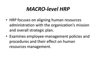 MACRO-level HRP
• HRP focuses on aligning human resources
administration with the organization's mission
and overall strategic plan.
• Examines employee-management policies and
procedures and their effect on human
resources management.

 