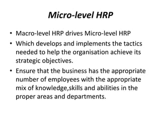 Micro-level HRP
• Macro-level HRP drives Micro-level HRP
• Which develops and implements the tactics
needed to help the organisation achieve its
strategic objectives.
• Ensure that the business has the appropriate
number of employees with the appropriate
mix of knowledge,skills and abilities in the
proper areas and departments.

 