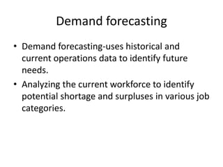 Demand forecasting
• Demand forecasting-uses historical and
current operations data to identify future
needs.
• Analyzing the current workforce to identify
potential shortage and surpluses in various job
categories.

 