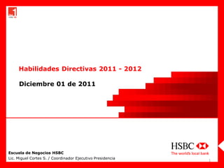 Habilidades Directivas 2011 - 2012

     Diciembre 01 de 2011




Escuela de Negocios HSBC
Lic. Miguel Cortes S. / Coordinador Ejecutivo Presidencia
                                                            1
 